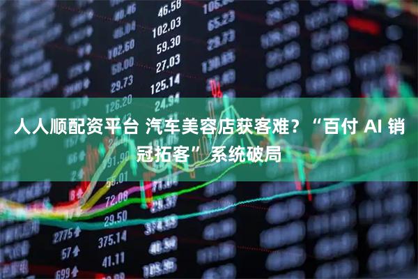 人人顺配资平台 汽车美容店获客难?“百付 AI 销冠拓客” 系统破局