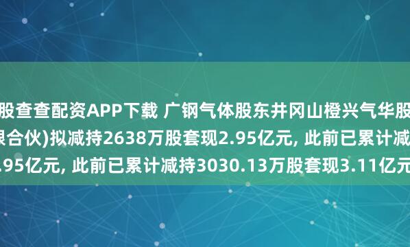 股查查配资APP下载 广钢气体股东井冈山橙兴气华股权投资合伙企业(有限合伙)拟减持2638万股套现2.95亿元, 此前已累计减持3030.13万股套现3.11亿元