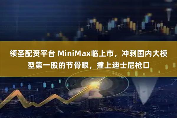 领圣配资平台 MiniMax临上市，冲刺国内大模型第一股的节骨眼，撞上迪士尼枪口