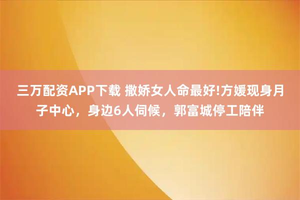 三万配资APP下载 撒娇女人命最好!方媛现身月子中心，身边6人伺候，郭富城停工陪伴