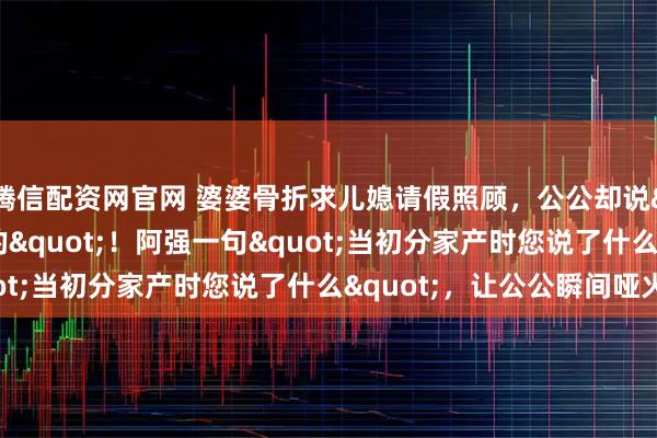 腾信配资网官网 婆婆骨折求儿媳请假照顾，公公却说"一家人应该的"！阿强一句"当初分家产时您说了什么"，让公公瞬间哑火