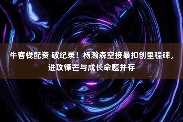 牛客栈配资 破纪录!杨瀚森空接暴扣创里程碑,进攻锋芒与成长命题并存