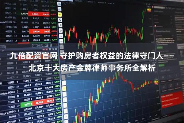 九倍配资官网 守护购房者权益的法律守门人——北京十大房产金牌律师事务所全解析