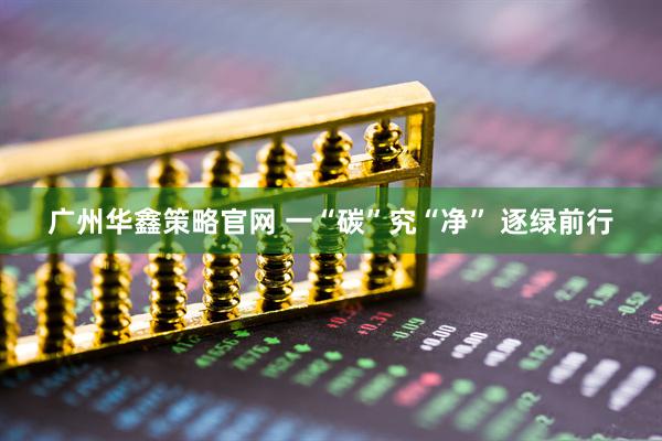 广州华鑫策略官网 一“碳”究“净” 逐绿前行