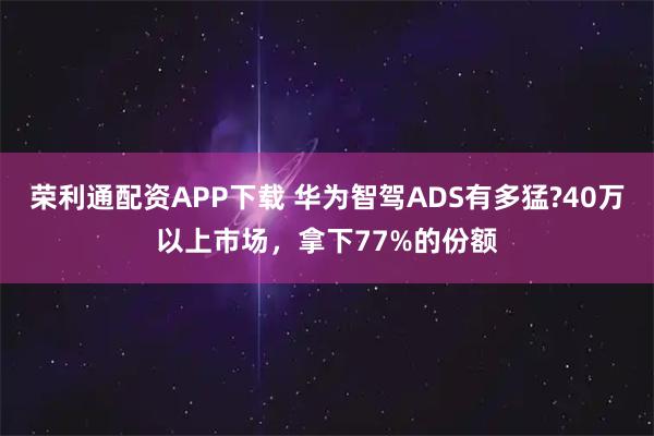 荣利通配资APP下载 华为智驾ADS有多猛?40万以上市场，拿下77%的份额