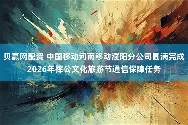 贝赢网配资 中国移动河南移动濮阳分公司圆满完成2026年挥公文化旅游节通信保障任务