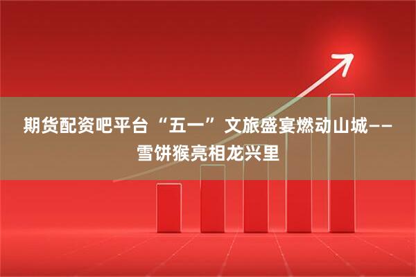 期货配资吧平台 “五一” 文旅盛宴燃动山城——雪饼猴亮相龙兴里