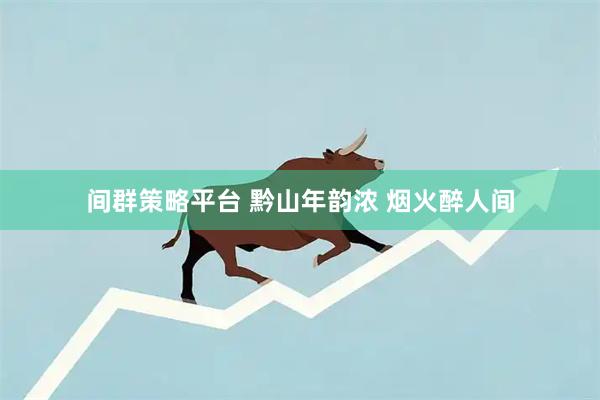 间群策略平台 黔山年韵浓 烟火醉人间
