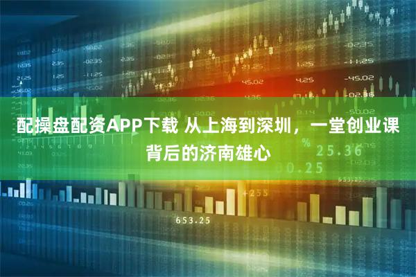 配操盘配资APP下载 从上海到深圳,一堂创业课背后的济南雄心