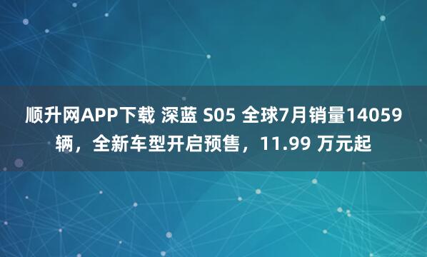 顺升网APP下载 深蓝 S05 全球7月销量14059辆，全新车型开启预售，11.99 万元起