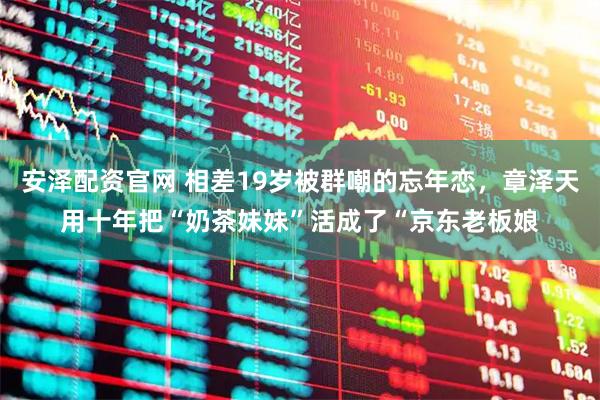 安泽配资官网 相差19岁被群嘲的忘年恋，章泽天用十年把“奶茶妹妹”活成了“京东老板娘