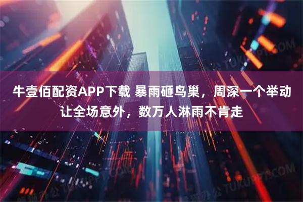 牛壹佰配资APP下载 暴雨砸鸟巢，周深一个举动让全场意外，数万人淋雨不肯走